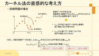 カーネル法の直感的な考え方
• 回帰問題の場合
2015/6/29 7
𝑥
𝑦
o
訓練データ があるとき、
破線部を𝑥座標とする入力(𝑥 𝑛𝑒𝑤)が与えられたら
どのような𝑦座標を返すべきか？
• 𝑥 𝑛𝑒𝑤の付近にあるデータ点の𝑦座標と
近い値をとると予想できる
• 𝑥 𝑛𝑒𝑤から遠いデータ点については
あまり考慮しなくてもよい
つまり、 𝑁個の訓練データがあり、入力𝑥 𝑛𝑒𝑤が与えられたとき予想される値𝑦 𝑛𝑒𝑤は
𝑦 𝑛𝑒𝑤 𝑥 𝑛𝑒𝑤 =
𝑛=1
𝑁
𝑥 𝑛と𝑥 𝑛𝑒𝑤の近さを表す関数 × 𝑦 𝑛
強く関係あり
あまり関係なし
弱く関係あり
𝑥 𝑛𝑒𝑤
𝑛番目のデータ点の𝑥座標 𝑛番目のデータ点の𝑦座標
 
