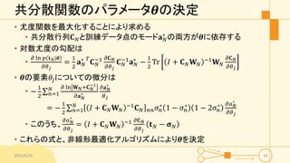 共分散関数のパラメータ𝜽の決定
• 尤度関数を最大化することにより求める
• 共分散行列𝐂 𝑁と訓練データ点のモード𝐚 𝑁
∗
の両方が𝜽に依存する
• 対数尤度の勾配は
•
𝜕 ln 𝑝 𝐭 𝑁|𝜽
𝜕𝜃 𝑗
=
1
2
𝐚 𝑁
∗ 𝑇
𝐂 𝑁
−1 𝜕𝐂 𝑁
𝜕𝜃 𝑗
𝐂 𝑁
−1
𝐚 𝑁
∗
−
1
2
Tr 𝐼 + 𝐂 𝑁 𝐖 𝑁
−1
𝐖 𝑁
𝜕𝐂 𝑁
𝜕𝜃 𝑗
• 𝜽の要素𝜃𝑗についての微分は
• −
1
2 𝑛=1
𝑁 𝜕 ln 𝐖 𝑁+𝐂 𝑁
−1
𝜕𝐚 𝑁
∗
𝜕𝐚 𝑁
∗
𝜃 𝑗
= −
1
2 𝑛=1
𝑁
𝐼 + 𝐂 𝑁 𝐖 𝑁
−1 𝐂 𝑁 𝑛𝑛 𝜎 𝑛
∗ 1 − 𝜎 𝑛
∗ 1 − 2𝜎 𝑛
∗ 𝜕𝑎 𝑁
∗
𝜕𝜃 𝑗
• このうち、
𝜕𝑎 𝑁
∗
𝜕𝜃 𝑗
= 𝐼 + 𝐂 𝑁 𝐖 𝑁
−1 𝜕𝐂 𝑁
𝜕𝜃 𝑗
𝐭 𝑁 − 𝛔 𝑁
• これらの式と、非線形最適化アルゴリズムにより𝜽を決定
2015/6/29 62
 