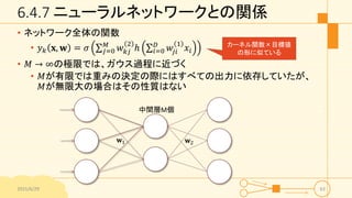 6.4.7 ニューラルネットワークとの関係
• ネットワーク全体の関数
• 𝑦 𝑘 𝐱, 𝐰 = 𝜎 𝑗=0
𝑀
𝑤 𝑘𝑗
2
ℎ 𝑖=0
𝐷
𝑤𝑗𝑖
1
𝑥𝑖
• 𝑀 → ∞の極限では、ガウス過程に近づく
• 𝑀が有限では重みの決定の際にはすべての出力に依存していたが、
𝑀が無限大の場合はその性質はない
2015/6/29 63
𝐰2𝐰1
中間層M個
カーネル関数×目標値
の形に似ている
 