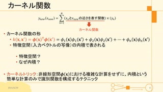 カーネル関数
𝑦𝑛𝑒𝑤 𝑥 𝑛𝑒𝑤 =
𝑛=1
𝑁
𝑥 𝑛と𝑥 𝑛𝑒𝑤の近さを表す関数 × 𝑦𝑛
• カーネル関数の形
• 𝑘 𝐱, 𝐱′ = 𝝓 𝐱 T 𝝓 𝐱′ = 𝜙1 𝐱 𝜙1 𝐱′ + 𝜙2 𝐱 𝜙2 𝐱′ + ⋯ + 𝜙 𝑛 𝐱 𝜙 𝑛 𝐱′
• 特徴空間（入力ベクトルの写像）の内積で表される
• 特徴空間？
• なぜ内積？
• カーネルトリック：非線形空間𝝓 𝐱 における複雑な計算をせずに、内積という
簡単な計算のみで識別関数を構成するテクニック
2015/6/29 8
カーネル関数
 