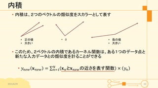 内積
• 内積は、２つのベクトルの類似度をスカラーとして表す
• このため、２ベクトルの内積であるカーネル関数は、ある１つのデータ点と
新たな入力データとの類似度を計ることができる
• 𝑦𝑛𝑒𝑤 𝐱 𝑛𝑒𝑤 = 𝑛=1
𝑁
𝐱 𝑛と𝐱 𝑛𝑒𝑤の近さを表す関数 × 𝑦𝑛
2015/6/29 10
• 正の値
• 大きい
• 0 • 負の値
• 大きい
 