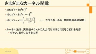 さまざまなカーネル関数
• 𝑘 𝐱, 𝐱′
= 𝐱T
𝐱′ 𝑀
• 𝑘 𝐱, 𝐱′
= 𝐱T
𝐱′
+ 𝑐
𝑀
• 𝑘 𝐱, 𝐱′
= exp −
𝐱−𝐱′ 2
2𝜎2 ・・・ ガウスカーネル（無限個の基底関数）
• カーネル法は、実数値ベクト...