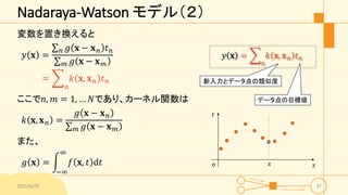 Nadaraya-Watson モデル（２）
変数を置き換えると
𝑦 𝐱 =
𝑛 𝑔 𝐱 − 𝐱 𝑛 𝑡 𝑛
𝑚 𝑔 𝐱 − 𝐱 𝑚
=
𝑛
𝑘 𝐱, 𝐱 𝑛 𝑡 𝑛
ここで𝑛, 𝑚 = 1, … 𝑁であり、カーネル関数は
𝑘 𝐱, 𝐱 𝑛 =...