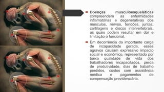  Doenças musculoesqueléticas
compreendem as enfermidades
inflamatórias e degenerativas dos
músculos, nervos, tendões, juntas,
cartilagens e discos intervertebrais,
as quais podem resultar em dor e
limitação o funcional.
 Em decorrência da importante carga
de incapacidade gerada, esses
agravos causam expressivo impacto
social e econômico, representado por
baixa qualidade de vida dos
trabalhadores incapacitados, perda
de produtividade, dias de trabalho
perdidos, custos com assistência
médica e pagamentos de
compensação previdenciária.
 