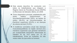  Este estudo descritivo foi conduzido com
todos os trabalhadores que integram o
Regime Geral da Previdência Social (RGPS)
no Município de Salvador, Bahia, em 2008
 Como diagnóstico principal, estabelecido pelo
perito médico, predominaram as
sinovites/tenossinovites (29%), as lesões do
ombro (26,4%), as mononeuropatias de
membros superiores (25,8%) e as doenças
da coluna cervical (15,4%).
 A incidência cumulativa anual das doenças
musculoesqueléticas na região cervical e/ou
membros superiores que geraram benefícios
por incapacidade temporária relacionada ao
trabalho foi de 14,6 casos por 10 mil
trabalhadores. Entre as mulheres, foi três
vezes maior do que entre os homens.
 