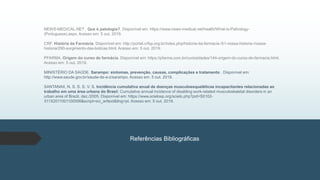 NEWS-MEDICAL.NET . Que é patologia?. Disponível em: https://www.news-medical.net/health/What-is-Pathology-
(Portuguese).aspx. Acesso em: 5 out. 2019.
CRF. História da Farmácia. Disponível em: http://portal.crfsp.org.br/index.php/historia-da-farmacia-/51-nossa-historia-/nossa-
historia/290-surgimento-das-boticas.html. Acesso em: 5 out. 2019.
PFARMA. Origem do curso de farmácia. Disponível em: https://pfarma.com.br/curiosidades/144-origem-do-curso-de-farmacia.html.
Acesso em: 5 out. 2019.
MINISTÉRIO DA SAÚDE. Sarampo: sintomas, prevenção, causas, complicações e tratamento . Disponível em:
http://www.saude.gov.br/saude-de-a-z/sarampo. Acesso em: 5 out. 2019.
SANTANAII, N. S. S. S. V. S. Incidência cumulativa anual de doenças musculoesqueléticas incapacitantes relacionadas ao
trabalho em uma área urbana do Brasil: Cumulative annual incidence of disabling work-related musculoskeletal disorders in an
urban area of Brazil, dez./2005. Disponível em: https://www.scielosp.org/scielo.php?pid=S0102-
311X2011001100006&script=sci_arttext&tlng=pt. Acesso em: 5 out. 2019.
Referências Bibliográficas
 