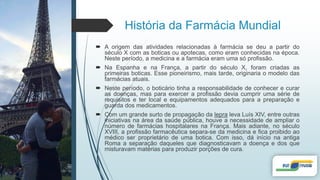 História da Farmácia Mundial
 A origem das atividades relacionadas à farmácia se deu a partir do
século X com as boticas ou apotecas, como eram conhecidas na época.
Neste período, a medicina e a farmácia eram uma só profissão.
 Na Espanha e na França, a partir do século X, foram criadas as
primeiras boticas. Esse pioneirismo, mais tarde, originaria o modelo das
farmácias atuais.
 Neste período, o boticário tinha a responsabilidade de conhecer e curar
as doenças, mas para exercer a profissão devia cumprir uma série de
requisitos e ter local e equipamentos adequados para a preparação e
guarda dos medicamentos.
 Com um grande surto de propagação da lepra leva Luís XIV, entre outras
iniciativas na área da saúde pública, houve a necessidade de ampliar o
número de farmácias hospitalares na França. Mais adiante, no século
XVIII, a profissão farmacêutica separa-se da medicina e fica proibido ao
médico ser proprietário de uma botica. Com isso, dá início na antiga
Roma a separação daqueles que diagnosticavam a doença e dos que
misturavam matérias para produzir porções de cura.
 