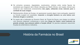  Os primeiros europeus, degradados, aventureiros, colonos entre outras figuras da
sociedade que chegaram até o Brasil, deixados por Martin Afonso, sem opção, tiveram que
render-se aos tradicionais ensinamentos dos pajés, utilizando ervas naturais para o
combate de suas chagas.
 Medicamentos oficiais da Europa, só apareceram quando algum navio português, espanhol
ou francês surgiam em expedição, trazendo o cirurgião barbeiro ou uma botica com
diversas drogas e curativos.
 Foi assim até a instituição do Governo Geral, de Thomé de Souza, que chegou na colônia
com diversos religiosos, profissionais e entre eles Diogo de Castro, único boticário da
grande armada, que possuía salário e função oficial. Os jesuítas acabaram assumindo
funções de enfermeiros e boticários.
História da Farmácia no Brasil
 