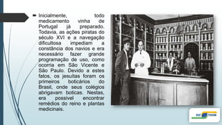  Inicialmente, todo
medicamento vinha de
Portugal já preparado.
Todavia, as ações piratas do
século XVI e a navegação
dificultosa impediam a
constância dos navios e era
necessário fazer grande
programação de uso, como
ocorria em São Vicente e
São Paulo. Devido a estes
fatos, os jesuítas foram os
primeiros boticários do
Brasil, onde seus colégios
abrigavam boticas. Nestas,
era possivel encontrar
remédios do reino e plantas
medicinais.
 