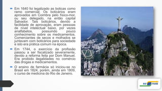  Em 1640 foi legalizado as boticas como
ramo comercial. Os boticários eram
aprovados em Coimbra pelo físico-mor,
ou seu delegado, na então capital
Salvador. Tais boticários, devido a
facilidade de aprovação, eram pessoas
de nível intelectual baixo, por vezes
analfabetos, possuindo pouco
conhecimento sobre os medicamentos.
Comerciantes de secos e molhados se
juntavam com boticários para sociedade
e isto era prática comum na época.
 Em 1744, o exercício da profissão
passou a ser fiscalizado severamente,
devido a reforma feita por Dom Manuel.
Era proibido ilegalidades no comércio
das drogas e medicamentos.
 O ensino de farmácia só iniciou-se no
Brasil em 1824, porém, ainda em 1809,
o curso de medicina do Rio de Janeiro.
 