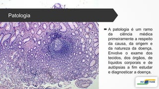 Patologia
 A patologia é um ramo
da ciência médica
primeiramente a respeito
da causa, da origem e
da natureza da doença.
Envolve o exame dos
tecidos, dos órgãos, de
líquidos corporais e de
autópsias a fim estudar
e diagnosticar a doença.
 