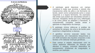  A patologia geral descreve um campo
complexo e largo que envolva o estudo dos
mecanismos atrás da pilha e do ferimento do
tecido, assim como compreenda como o corpo
responde a e repara ferimento. Os exemplos
das áreas que podem ser estudadas incluem a
necrose, neoplasia, ferida que cura, inflamação
e de como pilhas se adaptam a ferimento. A
compreensão completa nestas áreas é
aplicada no diagnóstico da doença.
 A patologia clínica refere-se à análise de
amostras do sangue, da urina e de tecido para
examinar e diagnosticar a doença.
 A genética envolve executar testes nos
cromossomas, em marcadores bioquímicos e
em ADN tomados dos líquidos corporais e dos
tecidos a fim detectar doenças genéticas.
 Este campo é estado relacionado com os
vários aspectos diferentes da doença que
afectam o sangue, incluindo desordens do
sangramento, problemas de coagulação, e
anemia, por exemplo.
 
