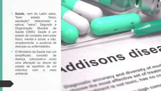  Saúde, vem do Latim salus,
"bom estado físico,
saudação", relacionado a
salvus, "salvo". Segundo a
Organização Mundial de
Saúde (OMS): Saúde é um
estado de completo bem-estar
físico, mental e social, e não,
simplesmente, a ausência de
doenças ou enfermidades.
 O Ministério da Saúde traz um
simplificado conceito de
doença, colocando-a como
uma alteração ou desvio do
estado de equilíbrio de um
indivíduo com o meio
ambiente.
 