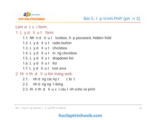 Làm việc với form:
1. Lấy dữ liệu từ form
1.1. Nhận dữ liệu từ textbox, hộp password, hidden field
1.2. Lấy dữ liệu từ radio button
1.3. Lấy dữ liệu từ checkbox
1.4. Lấy dữ liệu từ mảng checkbox
1.5. Lấy dữ liệu từ dropdown list
1.6. Lấy dữ liệu từ list
1.7. Lấy dữ liệu từ text area
2. Hiển thị dữ liệu lên trang web
2.1. Định dạng các ký tự đặc biệt
2.2. Định dạng ngắt dòng
2.3. Hiển thị dữ liệu với câu lệnh echo và print
Bài 5: lập trình PHP (phần 3)
Làm việc với form:
1. Lấy dữ liệu từ form
1.1. Nhận dữ liệu từ textbox, hộp password, hidden field
1.2. Lấy dữ liệu từ radio button
1.3. Lấy dữ liệu từ checkbox
1.4. Lấy dữ liệu từ mảng checkbox
1.5. Lấy dữ liệu từ dropdown list
1.6. Lấy dữ liệu từ list
1.7. Lấy dữ liệu từ text area
2. Hiển thị dữ liệu lên trang web
2.1. Định dạng các ký tự đặc biệt
2.2. Định dạng ngắt dòng
2.3. Hiển thị dữ liệu với câu lệnh echo và print
Bài 7: Xây dựng website sử dụng PHP và MySQL 10
 