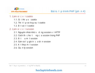 1. Làm việc với cookie
1.1. Giới thiệu về cookie
1.2. Thiết lập và truy xuất cookie
1.3. Bật và tắt cookie
2. Làm việc với session
2.1. Nguyên nhân khó sử dụng session với HTTP
2.2. Cách thức hoạt động của session trong PHP
2.3. Bắt đầu một session
2.4. Gán và lấy giá trị của biến session
2.5. Kết thúc một session
2.6. Quản lý session
Bài 6: lập trình PHP (phần 4)
1. Làm việc với cookie
1.1. Giới thiệu về cookie
1.2. Thiết lập và truy xuất cookie
1.3. Bật và tắt cookie
2. Làm việc với session
2.1. Nguyên nhân khó sử dụng session với HTTP
2.2. Cách thức hoạt động của session trong PHP
2.3. Bắt đầu một session
2.4. Gán và lấy giá trị của biến session
2.5. Kết thúc một session
2.6. Quản lý session
Bài 7: Xây dựng website sử dụng PHP và MySQL 11
 