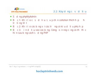 Sử dụng phpMyAdmin
Bước 1: Khởi tạo cơ sở dữ liệu. Lưu ý chọn collation thích hợp để hỗ
trợ tiếng Việt
Bước 2: Khởi tạo các bảng với các trường có kiểu dữ liệu phù hợp
Bước 3: Điền dữ liệu vào các bảng. Công đoạn này cũng có thể thực
hiện sau bằng cách sử dụng PHP
2.2. Xây dựng cơ sở dữ liệu
Bài 7: Xây dựng website sử dụng PHP và MySQL 14
 