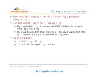 Front-end: phần website tương tác với khách truy cập website
thông thường
Lập trình viên thường có hai hướng xây dựng:
Xây dựng bình thường như các website HTML rồi thêm các đoạn mã
PHP xử lý cần thiết vào
Xây dựng theo mô hình MVC: Trong thực tế khi xây dựng mô hình MVC
người ta có thể kết hợp tầng Controller và tầng View
Hai kiểu lập trình:
Lập trình hướng đối tượng
Lập trình bình thường (hướng cấu trúc)
2.3. Xây dựng phần front-end
Front-end: phần website tương tác với khách truy cập website
thông thường
Lập trình viên thường có hai hướng xây dựng:
Xây dựng bình thường như các website HTML rồi thêm các đoạn mã
PHP xử lý cần thiết vào
Xây dựng theo mô hình MVC: Trong thực tế khi xây dựng mô hình MVC
người ta có thể kết hợp tầng Controller và tầng View
Hai kiểu lập trình:
Lập trình hướng đối tượng
Lập trình bình thường (hướng cấu trúc)
Bài 7: Xây dựng website sử dụng PHP và MySQL 15
 