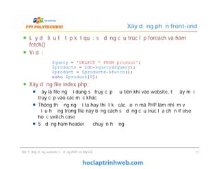 Lấy dữ liệu từ tập kết quả: sử dụng cấu trúc lặp foreach và hàm
fetch()
Ví dụ:
Xây dựng file index.php:
Đây là file người dùng sẽ truy cập đầu tiên khi vào website, từ đây mới
truy cập vào các mục khác
Thông thường người ta hay thiết kế các đoạn mã PHP làm nhiệm vụ
điều hướng trong file này bằng cách sử dụng cấu trúc lựa chọn if else
hoặc switch case
Sử dụng hàm header để chuyển hướng
Xây dựng phần front-end
Lấy dữ liệu từ tập kết quả: sử dụng cấu trúc lặp foreach và hàm
fetch()
Ví dụ:
Xây dựng file index.php:
Đây là file người dùng sẽ truy cập đầu tiên khi vào website, từ đây mới
truy cập vào các mục khác
Thông thường người ta hay thiết kế các đoạn mã PHP làm nhiệm vụ
điều hướng trong file này bằng cách sử dụng cấu trúc lựa chọn if else
hoặc switch case
Sử dụng hàm header để chuyển hướng
Bài 7: Xây dựng website sử dụng PHP và MySQL 17
 