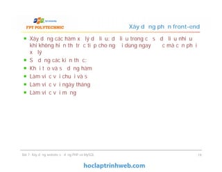 Xây dựng các hàm xử lý dữ liệu: dữ liệu trong cơ sở dữ liệu nhiều
khi không hiển thị trực tiếp cho người dùng ngay được mà cần phải
xử lý
Sử dụng các kiến thức:
Khởi tạo và sử dụng hàm
Làm việc với chuỗi và số
Làm việc với ngày tháng
Làm việc với mảng
Xây dựng phần front-end
Xây dựng các hàm xử lý dữ liệu: dữ liệu trong cơ sở dữ liệu nhiều
khi không hiển thị trực tiếp cho người dùng ngay được mà cần phải
xử lý
Sử dụng các kiến thức:
Khởi tạo và sử dụng hàm
Làm việc với chuỗi và số
Làm việc với ngày tháng
Làm việc với mảng
Bài 7: Xây dựng website sử dụng PHP và MySQL 19
 