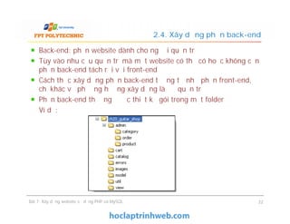 Back-end: phần website dành cho người quản trị
Tùy vào nhu cầu quản trị mà một website có thể có hoặc không cần
phần back-end tách rời với front-end
Cách thức xây dựng phần back-end tương tự như phần front-end,
chỉ khác về phương hướng xây dựng là để quản trị
Phần back-end thường được thiết kế gói trong một folder
Ví dụ:
2.4. Xây dựng phần back-end
Back-end: phần website dành cho người quản trị
Tùy vào nhu cầu quản trị mà một website có thể có hoặc không cần
phần back-end tách rời với front-end
Cách thức xây dựng phần back-end tương tự như phần front-end,
chỉ khác về phương hướng xây dựng là để quản trị
Phần back-end thường được thiết kế gói trong một folder
Ví dụ:
Bài 7: Xây dựng website sử dụng PHP và MySQL 22
 