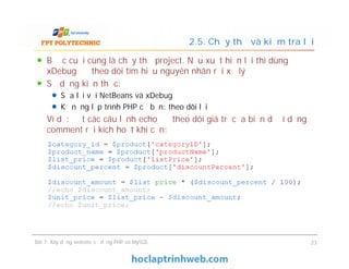 Bước cuối cùng là chạy thử project. Nếu xuất hiện lỗi thì dùng
xDebug để theo dõi tìm hiểu nguyên nhân rồi xử lý
Sử dụng kiến thức:
Sửa lỗi với NetBeans và xDebug
Kỹ năng lập trình PHP cơ bản: theo dõi lỗi
Ví dụ: đặt các câu lệnh echo để theo dõi giá trị của biến dưới dạng
comment rồi kích hoạt khi cần:
2.5. Chạy thử và kiểm tra lỗi
Bước cuối cùng là chạy thử project. Nếu xuất hiện lỗi thì dùng
xDebug để theo dõi tìm hiểu nguyên nhân rồi xử lý
Sử dụng kiến thức:
Sửa lỗi với NetBeans và xDebug
Kỹ năng lập trình PHP cơ bản: theo dõi lỗi
Ví dụ: đặt các câu lệnh echo để theo dõi giá trị của biến dưới dạng
comment rồi kích hoạt khi cần:
Bài 7: Xây dựng website sử dụng PHP và MySQL 23
 