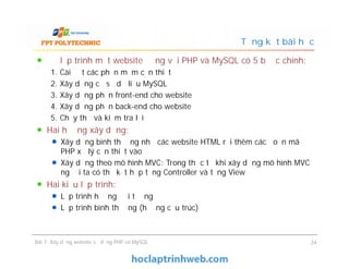Để lập trình một website động với PHP và MySQL có 5 bước chính:
1. Cài đặt các phần mềm cần thiết
2. Xây dựng cơ sở dữ liệu MySQL
3. Xây dựng phần front-end cho website
4. Xây dựng phần back-end cho website
5. Chạy thử và kiểm tra lỗi
Hai hướng xây dựng:
Xây dựng bình thường như các website HTML rồi thêm các đoạn mã
PHP xử lý cần thiết vào
Xây dựng theo mô hình MVC: Trong thực tế khi xây dựng mô hình MVC
người ta có thể kết hợp tầng Controller và tầng View
Hai kiểu lập trình:
Lập trình hướng đối tượng
Lập trình bình thường (hướng cấu trúc)
Tổng kết bài học
Để lập trình một website động với PHP và MySQL có 5 bước chính:
1. Cài đặt các phần mềm cần thiết
2. Xây dựng cơ sở dữ liệu MySQL
3. Xây dựng phần front-end cho website
4. Xây dựng phần back-end cho website
5. Chạy thử và kiểm tra lỗi
Hai hướng xây dựng:
Xây dựng bình thường như các website HTML rồi thêm các đoạn mã
PHP xử lý cần thiết vào
Xây dựng theo mô hình MVC: Trong thực tế khi xây dựng mô hình MVC
người ta có thể kết hợp tầng Controller và tầng View
Hai kiểu lập trình:
Lập trình hướng đối tượng
Lập trình bình thường (hướng cấu trúc)
Bài 7: Xây dựng website sử dụng PHP và MySQL 24
 
