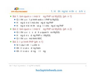 Bài 1: làm quen với môi trường PHP và MySQL (phần 1)
Giới thiệu về lập trình web với PHP & MySQL
Hướng dẫn viết mã cho ứng dụng PHP
Hướng dẫn kiểm thử và gỡ lỗi cho ứng dụng PHP
Bài 2: làm quen với môi trường PHP và MySQL (phần 2)
Giới thiệu về cơ sở dữ liệu quan hệ và MySQL
Hướng dẫn sử dụng PHP với MySQL
Giới thiệu về mô hình MVC
Bài 3: lập trình PHP (phần 1)
Viết câu lệnh điều khiển
Khởi tạo và sử dụng hàm
Khởi tạo và sử dụng đối tượng
1. Hệ thống kiến thức đã học
Bài 1: làm quen với môi trường PHP và MySQL (phần 1)
Giới thiệu về lập trình web với PHP & MySQL
Hướng dẫn viết mã cho ứng dụng PHP
Hướng dẫn kiểm thử và gỡ lỗi cho ứng dụng PHP
Bài 2: làm quen với môi trường PHP và MySQL (phần 2)
Giới thiệu về cơ sở dữ liệu quan hệ và MySQL
Hướng dẫn sử dụng PHP với MySQL
Giới thiệu về mô hình MVC
Bài 3: lập trình PHP (phần 1)
Viết câu lệnh điều khiển
Khởi tạo và sử dụng hàm
Khởi tạo và sử dụng đối tượng
Bài 7: Xây dựng website sử dụng PHP và MySQL 3
 