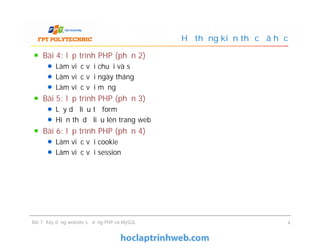 Bài 4: lập trình PHP (phần 2)
Làm việc với chuỗi và số
Làm việc với ngày tháng
Làm việc với mảng
Bài 5: lập trình PHP (phần 3)
Lấy dữ liệu từ form
Hiển thị dữ liệu lên trang web
Bài 6: lập trình PHP (phần 4)
Làm việc với cookie
Làm việc với session
Hệ thống kiến thức đã học
Bài 4: lập trình PHP (phần 2)
Làm việc với chuỗi và số
Làm việc với ngày tháng
Làm việc với mảng
Bài 5: lập trình PHP (phần 3)
Lấy dữ liệu từ form
Hiển thị dữ liệu lên trang web
Bài 6: lập trình PHP (phần 4)
Làm việc với cookie
Làm việc với session
Bài 7: Xây dựng website sử dụng PHP và MySQL 4
 
