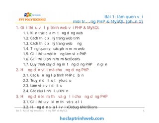 1. Giới thiệu về lập trình web với PHP & MySQL
1.1. Kiến trúc của một ứng dụng web
1.2. Cách thức xử lý trang web tĩnh
1.3. Cách thức xử lý trang web động
1.4. Tổng quan về các phần mềm web
1.5. Giới thiệu môi trường làm việc PHP
1.6. Giới thiệu phần mềm NetBeans
1.7. Quy trình xây dựng một ứng dụng PHP đơn giản
2. Hướng dẫn viết mã cho ứng dụng PHP
2.1. Các kỹ năng lập trình PHP cơ bản
2.2. Truyền dữ liệu từ yêu cầu
2.3. Làm việc với dữ liệu
2.4. Các câu lệnh điều khiển
3. Hướng dẫn kiểm thử và gỡ lỗi cho ứng dụng PHP
3.1. Giới thiệu về kiểm thử và sửa lỗi
3.2. Hướng dẫn sửa lỗi với xDebug &NetBeans
Bài 1: làm quen với
môi trường PHP & MySQL (phần 1)
1. Giới thiệu về lập trình web với PHP & MySQL
1.1. Kiến trúc của một ứng dụng web
1.2. Cách thức xử lý trang web tĩnh
1.3. Cách thức xử lý trang web động
1.4. Tổng quan về các phần mềm web
1.5. Giới thiệu môi trường làm việc PHP
1.6. Giới thiệu phần mềm NetBeans
1.7. Quy trình xây dựng một ứng dụng PHP đơn giản
2. Hướng dẫn viết mã cho ứng dụng PHP
2.1. Các kỹ năng lập trình PHP cơ bản
2.2. Truyền dữ liệu từ yêu cầu
2.3. Làm việc với dữ liệu
2.4. Các câu lệnh điều khiển
3. Hướng dẫn kiểm thử và gỡ lỗi cho ứng dụng PHP
3.1. Giới thiệu về kiểm thử và sửa lỗi
3.2. Hướng dẫn sửa lỗi với xDebug &NetBeans
Bài 7: Xây dựng website sử dụng PHP và MySQL 5
 