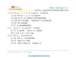 1. Giới thiệu về cơ sở dữ liệu quan hệ và MySQL
1.1. Giới thiệu về cơ sở dữ liệu quan hệ
1.2. Các kiểu dữ liệu thông dụng trong MySQL
1.3. Các câu lệnh dùng để thao tác dữ liệu trong SQL
1.4. Giới thiệu MySQL
1.5. Sử dụng phpMyAdmin
2. Hướng dẫn sử dụng PHP với MySQL
2.1. Sử dụng PHP để làm việc với MySQL
2.2. Lấy dữ liệu từ tập kết quả
3. Giới thiệu về mô hình MVC
3.1. Giới thiệu về mô hình MVC
3.2. Hướng dẫn viết hàm
3.3. Hướng dẫn chuyển hướng yêu cầu
Bài 2: làm quen với
môi trường PHP & MySQL (phần 1)
1. Giới thiệu về cơ sở dữ liệu quan hệ và MySQL
1.1. Giới thiệu về cơ sở dữ liệu quan hệ
1.2. Các kiểu dữ liệu thông dụng trong MySQL
1.3. Các câu lệnh dùng để thao tác dữ liệu trong SQL
1.4. Giới thiệu MySQL
1.5. Sử dụng phpMyAdmin
2. Hướng dẫn sử dụng PHP với MySQL
2.1. Sử dụng PHP để làm việc với MySQL
2.2. Lấy dữ liệu từ tập kết quả
3. Giới thiệu về mô hình MVC
3.1. Giới thiệu về mô hình MVC
3.2. Hướng dẫn viết hàm
3.3. Hướng dẫn chuyển hướng yêu cầu
Bài 7: Xây dựng website sử dụng PHP và MySQL 6
 