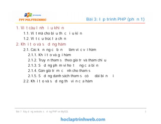 1. Viết câu lệnh điều khiển
1.1. Viết mã cho biểu thức điều kiện
1.2. Viết cấu trúc lựa chọn
2. Khởi tạo và sử dụng hàm
2.1. Các kỹ năng cơ bản để làm việc với hàm
2.1.1. Khởi tạo và gọi hàm
2.1.2. Truyền tham số theo giá trị và tham chiếu
2.1.3. Sử dụng phạm vi hoạt động của biến
2.1.4. Gán giá trị mặc định cho tham số
2.1.5. Sử dụng danh sách tham số có độ dài biến đổi
2.2. Khởi tạo và sử dụng thư viện của hàm
Bài 3: lập trình PHP (phần 1)
1. Viết câu lệnh điều khiển
1.1. Viết mã cho biểu thức điều kiện
1.2. Viết cấu trúc lựa chọn
2. Khởi tạo và sử dụng hàm
2.1. Các kỹ năng cơ bản để làm việc với hàm
2.1.1. Khởi tạo và gọi hàm
2.1.2. Truyền tham số theo giá trị và tham chiếu
2.1.3. Sử dụng phạm vi hoạt động của biến
2.1.4. Gán giá trị mặc định cho tham số
2.1.5. Sử dụng danh sách tham số có độ dài biến đổi
2.2. Khởi tạo và sử dụng thư viện của hàm
Bài 7: Xây dựng website sử dụng PHP và MySQL 7
 