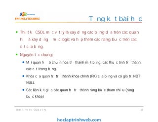 Thiết kế CSDL mức vật lý là xây dựng các bảng dựa trên các quan
hệ đã xây dựng ở mức logic và hợp thêm các ràng buộc trên các
cột của bảng.
Nguyên tắc chung:
Mỗi quan hệ đã chuẩn hóa trở thành một bảng, các thuộc tính trở thành
các cột trong bảng.
Khóa của quan hệ trở thành khóa chính (PK) của bảng và có giá trị NOT
NULL
Các liên kết giữa các quan hệ trở thành ràng buộc tham chiếu (ràng
buộc khóa)
Tổng kết bài học
Thiết kế CSDL mức vật lý là xây dựng các bảng dựa trên các quan
hệ đã xây dựng ở mức logic và hợp thêm các ràng buộc trên các
cột của bảng.
Nguyên tắc chung:
Mỗi quan hệ đã chuẩn hóa trở thành một bảng, các thuộc tính trở thành
các cột trong bảng.
Khóa của quan hệ trở thành khóa chính (PK) của bảng và có giá trị NOT
NULL
Các liên kết giữa các quan hệ trở thành ràng buộc tham chiếu (ràng
buộc khóa)
Slide 7- Thiết kế CSDL vật lý 27
 
