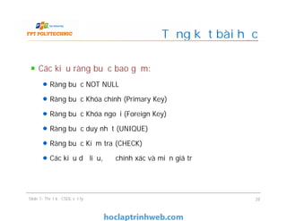 Các kiểu ràng buộc bao gồm:
Ràng buộc NOT NULL
Ràng buộc Khóa chính (Primary Key)
Ràng buộc Khóa ngoại (Foreign Key)
Ràng buộc duy nhất (UNIQUE)
Ràng buộc Kiểm tra (CHECK)
Các kiểu dữ liệu, độ chính xác và miền giá trị
Tổng kết bài học
Các kiểu ràng buộc bao gồm:
Ràng buộc NOT NULL
Ràng buộc Khóa chính (Primary Key)
Ràng buộc Khóa ngoại (Foreign Key)
Ràng buộc duy nhất (UNIQUE)
Ràng buộc Kiểm tra (CHECK)
Các kiểu dữ liệu, độ chính xác và miền giá trị
Slide 7- Thiết kế CSDL vật lý 28
 