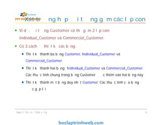 Ví dụ: đối tượng Customer có thể gồm 2 lớp con:
Individual_Customer và Commercial_Customer.
Có 3 cách để thiết kế các bảng:
Thiết kế thành ba bảng Customer, Individual_Customer và
Commercial_Customer
Thiết kế thành hai bảng: Individual_Customer và Commercial_Customer.
Các thuộc tính chung trong bảng Customer được thêm vào hai bảng này
Thiết kế thành một bảng duy nhất Customer. Các thuộc tính của bảng
được gộp lại
Xét trường hợp đối tượng gồm các lớp con
Ví dụ: đối tượng Customer có thể gồm 2 lớp con:
Individual_Customer và Commercial_Customer.
Có 3 cách để thiết kế các bảng:
Thiết kế thành ba bảng Customer, Individual_Customer và
Commercial_Customer
Thiết kế thành hai bảng: Individual_Customer và Commercial_Customer.
Các thuộc tính chung trong bảng Customer được thêm vào hai bảng này
Thiết kế thành một bảng duy nhất Customer. Các thuộc tính của bảng
được gộp lại
Slide 7- Thiết kế CSDL vật lý 9
 