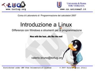 www.torlug.org                                        www.cs.uniroma2.it

              Corso di Laboratorio di Programmazione dei calcolatori 2007



                 Introduzione a Linux
        Differenze con Windows e strumenti per la programmazione




                            valerio.bruno@torlug.org


Distributed under GNU Free Documentation License        © 2007 Valerio Bruno [O(n)]
 