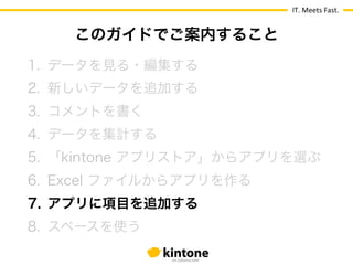 IT.	
  Meets	
  Fast.
1.  データを見る・編集する
2.  新しいデータを追加する
3.  コメントを書く
4.  データを集計する
5.  「kintone アプリストア」からアプリを選ぶ
6.  Excel ファイルからアプリを作る
7.  アプリに項目を追加する
8.  スペースを使う
このガイドでご案内すること
 