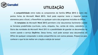 UTILIZAÇÃO
A compatibilidade entre todos os componentes da família Office 2013 é outro dos
pontos fortes do Microsoft Word 2013. Você pode exportar texto e importar outros
elementos para o Excel, o PowerPoint ou qualquer outro dos programas incluídos no Office.
Os templates do Microsoft Word 2013 permitem criar documentos facilmente usando
os formatos predefinidos (currículo, carta, etiqueta, fax, cartão de visita, calendário...).
Outra das novidades do Microsoft Word 2013 é a possibilidade de guardar os documentos na
nuvem usando o serviço SkyDrive. Dessa forma, você pode acessar seus documentos do
Office de qualquer computador e ainda compartilhá-los com outras pessoas. Prepare-se para
conhecer o que há de melhor em criação e edição de textos!
 