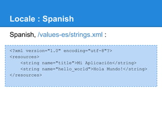 Locale : Spanish
Spanish, /values-es/strings.xml :

<?xml version="1.0" encoding="utf-8"?>
<resources>
    <string name="title">Mi Aplicación</string>
    <string name="hello_world">Hola Mundo!</string>
</resources>
 