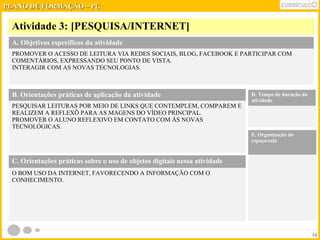 PPLLAANNOO DDEE FFOORRMMAAÇÇÃÃOO –– PPCC 
Atividade 3: [PESQUISA/INTERNET] 
10 
A. Objetivos específicos da atividade 
PROMOVER O ACESSO DE LEITURA VIA REDES SOCIAIS, BLOG, FACEBOOK E PARTICIPAR COM 
COMENTÁRIOS, EXPRESSANDO SEU PONTO DE VISTA. 
INTERAGIR COM AS NOVAS TECNOLOGIAS. 
B. Orientações práticas de aplicação da atividade 
PESQUISAR LEITURAS POR MEIO DE LINKS QUE CONTEMPLEM, COMPAREM E 
REALIZEM A REFLEXÕ PARA AS MAGENS DO VÍDEO PRINCIPAL. 
PROMOVER O ALUNO REFLEXIVO EM CONTATO COM ÁS NOVAS 
TECNOLÓGICAS. 
D. Tempo de duração da 
atividade 
E. Organização do 
espaço/sala 
C. Orientações práticas sobre o uso de objetos digitais nessa atividade 
O BOM USO DA INTERNET, FAVORECENDO A INFORMAÇÃO COM O 
CONHECIMENTO. 
 