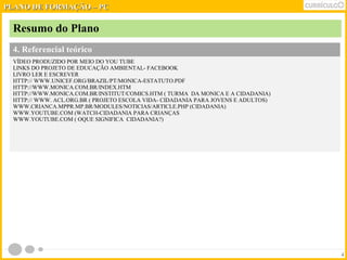 Resumo do Plano 
4. Referencial teórico 
VÍDEO PRODUZIDO POR MEIO DO YOU TUBE 
LINKS DO PROJETO DE EDUCAÇÃO AMBIENTAL- FACEBOOK 
LIVRO LER E ESCREVER 
HTTP:// WWW.UNICEF.ORG/BRAZIL/PT/MONICA-ESTATUTO.PDF 
HTTP://WWW.MONICA.COM.BR/INDEX.HTM 
HTTP://WWW.MONICA.COM.BR/INSTITUT/COMICS.HTM ( TURMA DA MONICA E A CIDADANIA) 
HTTP:// WWW. ACL.ORG.BR ( PROJETO ESCOLA VIDA- CIDADANIA PARA JOVENS E ADULTOS) 
WWW.CRIANCA.MPPR.MP.BR/MODULES/NOTICIAS/ARTICLE.PHP (CIDADANIA) 
WWW.YOUTUBE.COM (WATCH-CIDADANIA PARA CRIANÇAS 
WWW.YOUTUBE.COM ( OQUE SIGNIFICA CIDADANIA?) 
4 
PPLLAANNOO DDEE FFOORRMMAAÇÇÃÃOO –– PPCC 
 