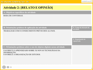 PPLLAANNOO DDEE FFOORRMMAAÇÇÃÃOO –– PPCC 
Atividade 2: [RELATO E OPINIÃO] 
9 
A. Objetivos específicos da atividade 
RODA DE CONVERSAS. 
B. Orientações práticas de aplicação da atividade 
TRABALHAR COM O CONHECIMENTO PRÉVIO DOS ALUNOS. 
D. Tempo de duração da 
atividade 
E. Organização do 
espaço/sala 
C. Orientações práticas sobre o uso de objetos digitais nessa atividade 
FAVORECE O APRENDIZADO SOBRE ÁS NOVAS TECNOLÓGIAS DA 
INFORMAÇÃO. 
FAVORECE A ORGANIZAÇÃO DE ESTUDOS. 
 