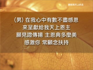 獻給我天上的主




(男)	
 在我心中有數不盡感恩	
 
  來呈獻給我天上恩主	
 
 願見證傳揚	
 主恩典多麼美	
 
     感激你	
 常顧念扶持	
 
 