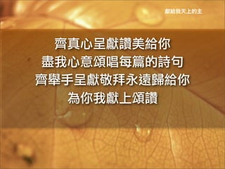 獻給我天上的主




  齊真心呈獻讚美給你	
 
 盡我心意頌唱每篇的詩句	
 
齊舉手呈獻敬拜永遠歸給你	
 
   為你我獻上頌讚	
 
 