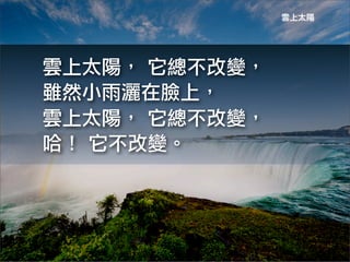 雲上太陽




雲上太陽，	
 它總不改變，
雖然小雨灑在臉上，
雲上太陽，	
 它總不改變，
哈！	
 它不改變。
 