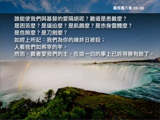 羅馬書八章 35~39

誰能使我們與基督的愛隔絕呢？難道是患難麼？
是困苦麼？是逼迫麼？是飢餓麼？是赤身露體麼？
是危險麼？是刀劍麼？
如經上所記：我們為你的緣終日被殺；
人看我們如將宰的羊。
然而，靠著愛我們的主，在這一切的事上已經得勝有餘了。
 