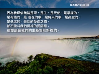 羅馬書八章 35~39


因為我深信無論是死，是生，是天使，是掌權的，
是有能的，是	
 現在的事，是將來的事，是高處的，
是低處的，是別的受造之物，
都不能叫我們與神的愛隔絕；	
 
這愛是在我們的主基督耶穌裡的。
 
