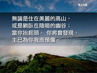 雲上太陽




無論是住在美麗的高山，
或是躺臥在陰暗的幽谷；
當你抬起頭，	
 你將會發現，
主已為你我而預備。
 