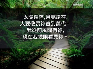 親眼看見你




 太陽還存,月亮還在,	
 
人要敬畏祢直到萬代。
  我從前風聞有祢,	
 
 現在我親眼看見祢。
 