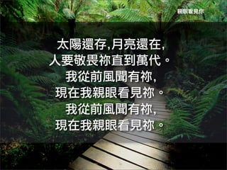 親眼看見你




 太陽還存,月亮還在,	
 
人要敬畏祢直到萬代。
  我從前風聞有祢,	
 
 現在我親眼看見祢。
  我從前風聞有祢,	
 
 現在我親眼看見祢。
 