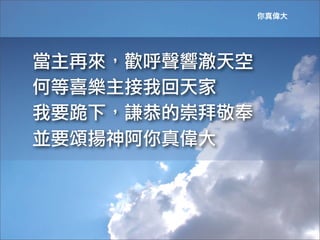 你真偉大




當主再來，歡呼聲響澈天空
何等喜樂主接我回天家
我要跪下，謙恭的崇拜敬奉
並要頌揚神阿你真偉大	
 
 
